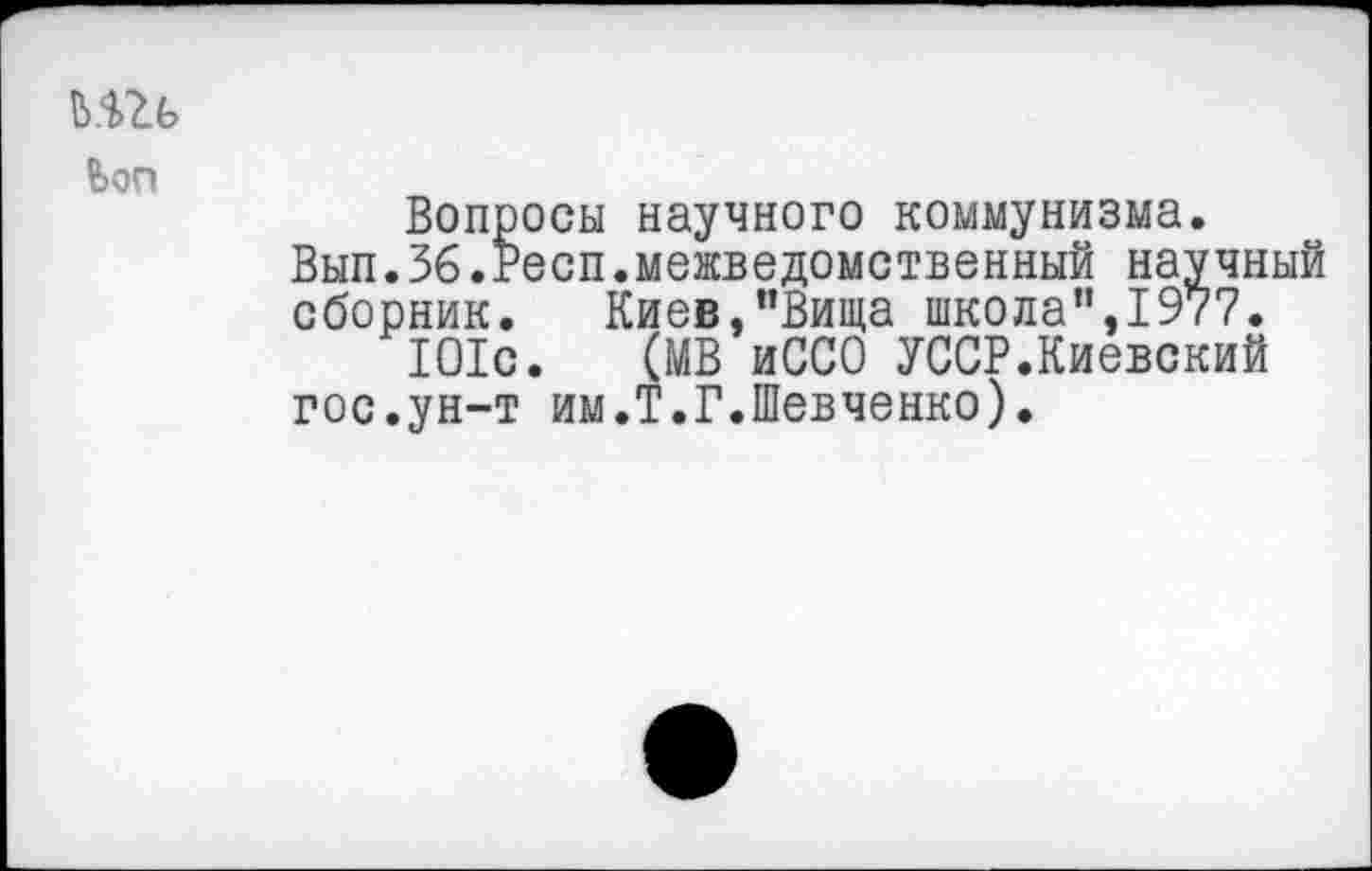 ﻿ьш
bon
Вопросы научного коммунизма.
Вып.36.Респ.межведомственный научный сборник. Киев,"Вища школа”,1977.
101с. (МВ иССО УССР.Киевский гос.ун-т им.Т.Г.Шевченко).